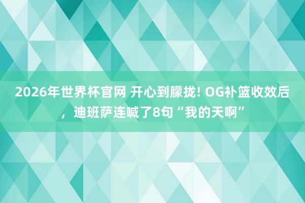 2026年世界杯官网 开心到朦拢! OG补篮收效后，迪班萨连喊了8句“我的天啊”