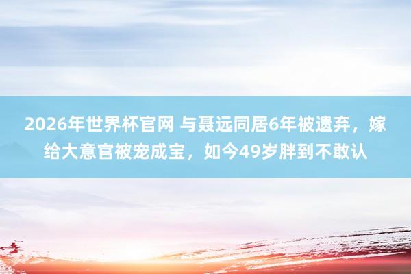 2026年世界杯官网 与聂远同居6年被遗弃，嫁给大意官被宠成宝，如今49岁胖到不敢认