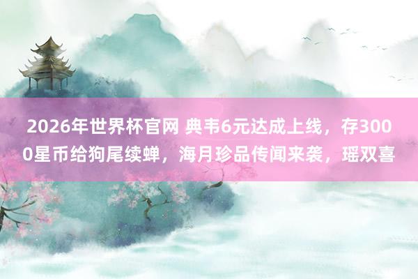 2026年世界杯官网 典韦6元达成上线，存3000星币给狗尾续蝉，海月珍品传闻来袭，瑶双喜