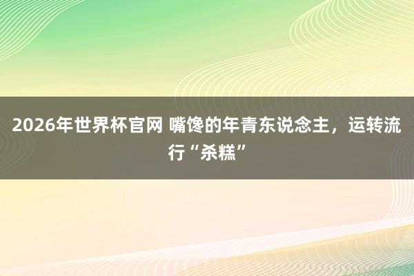 2026年世界杯官网 嘴馋的年青东说念主，运转流行“杀糕”