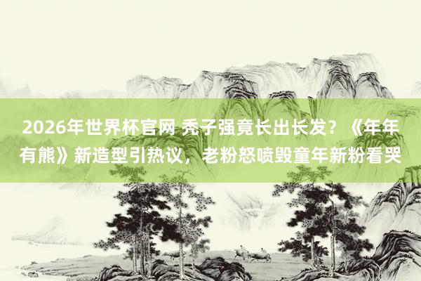 2026年世界杯官网 秃子强竟长出长发？《年年有熊》新造型引热议，老粉怒喷毁童年新粉看哭