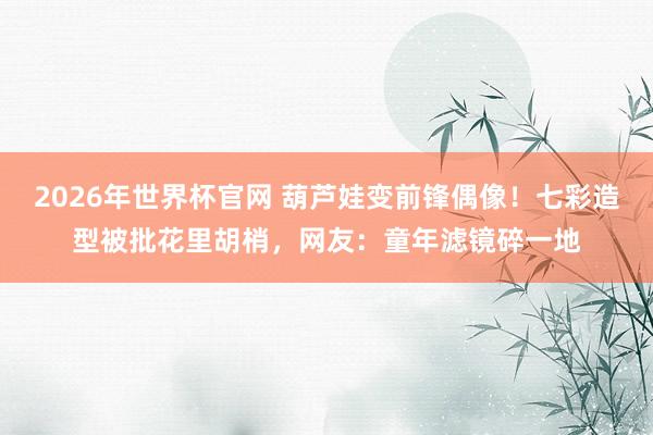 2026年世界杯官网 葫芦娃变前锋偶像！七彩造型被批花里胡梢，网友：童年滤镜碎一地