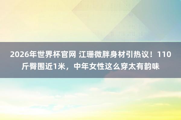 2026年世界杯官网 江珊微胖身材引热议！110斤臀围近1米，中年女性这么穿太有韵味