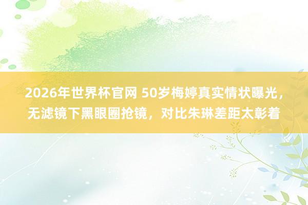 2026年世界杯官网 50岁梅婷真实情状曝光，无滤镜下黑眼圈抢镜，对比朱琳差距太彰着