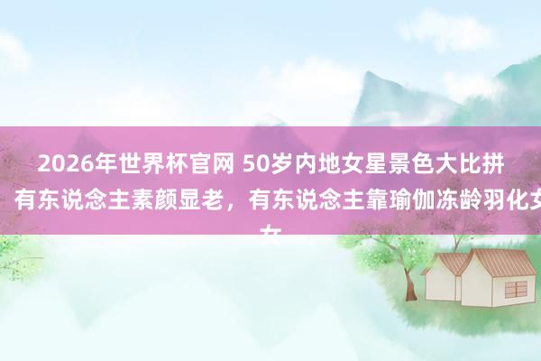 2026年世界杯官网 50岁内地女星景色大比拼：有东说念主素颜显老，有东说念主靠瑜伽冻龄羽化女