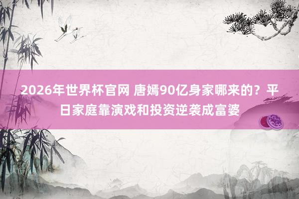 2026年世界杯官网 唐嫣90亿身家哪来的？平日家庭靠演戏和投资逆袭成富婆