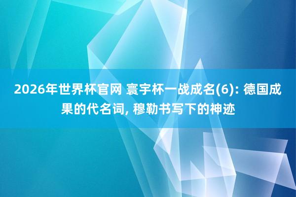 2026年世界杯官网 寰宇杯一战成名(6): 德国成果的代名词， 穆勒书写下的神迹