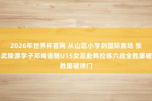 2026年世界杯官网 从山区小学到国际赛场 张家界武陵源学子邓嫣语随U15女足赴韩拉练六战全胜屡破球门