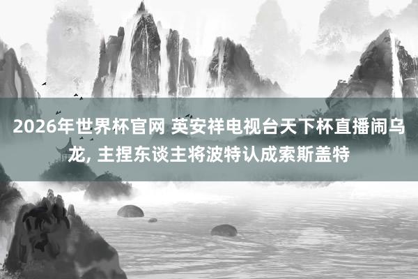 2026年世界杯官网 英安祥电视台天下杯直播闹乌龙， 主捏东谈主将波特认成索斯盖特