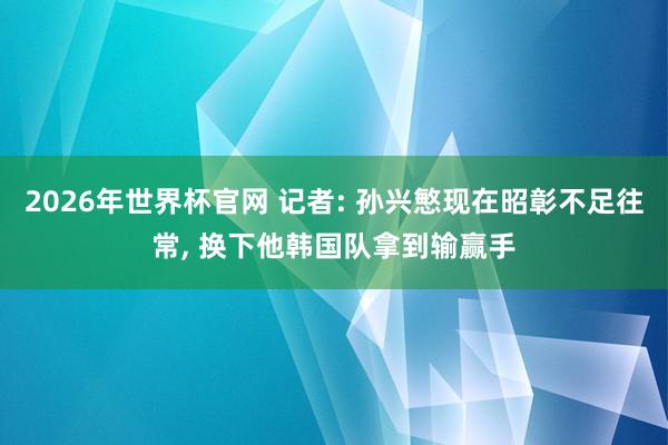 2026年世界杯官网 记者: 孙兴慜现在昭彰不足往常， 换下他韩国队拿到输赢手