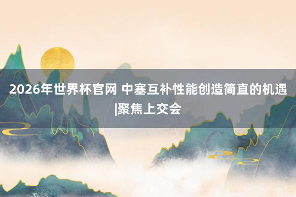 2026年世界杯官网 中塞互补性能创造简直的机遇|聚焦上交会