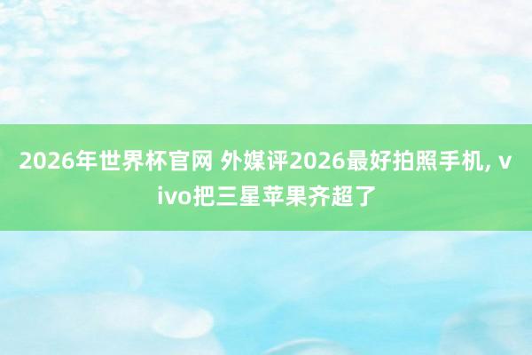2026年世界杯官网 外媒评2026最好拍照手机， vivo把三星苹果齐超了