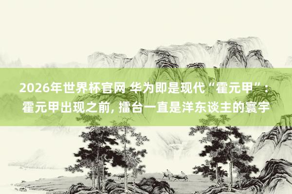 2026年世界杯官网 华为即是现代“霍元甲”: 霍元甲出现之前, 擂台一直是洋东谈主的寰宇