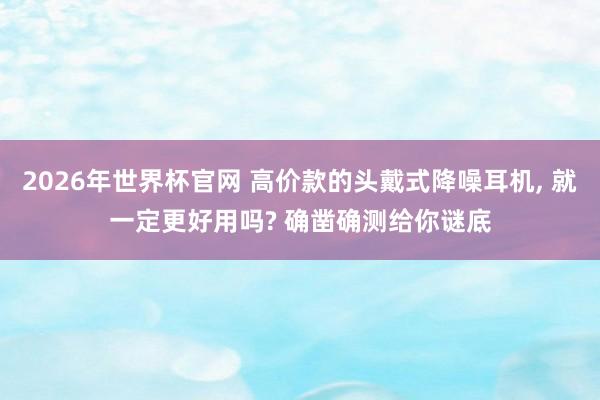 2026年世界杯官网 高价款的头戴式降噪耳机， 就一定更好用吗? 确凿确测给你谜底