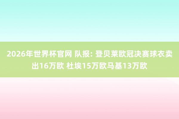 2026年世界杯官网 队报: 登贝莱欧冠决赛球衣卖出16万欧 杜埃15万欧马基13万欧