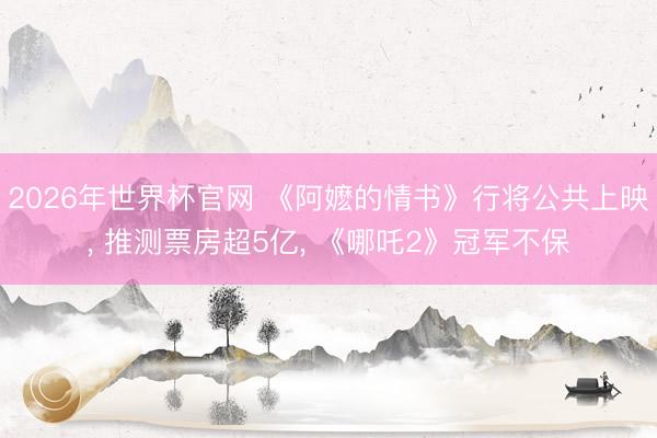 2026年世界杯官网 《阿嬷的情书》行将公共上映, 推测票房超5亿, 《哪吒2》冠军不保