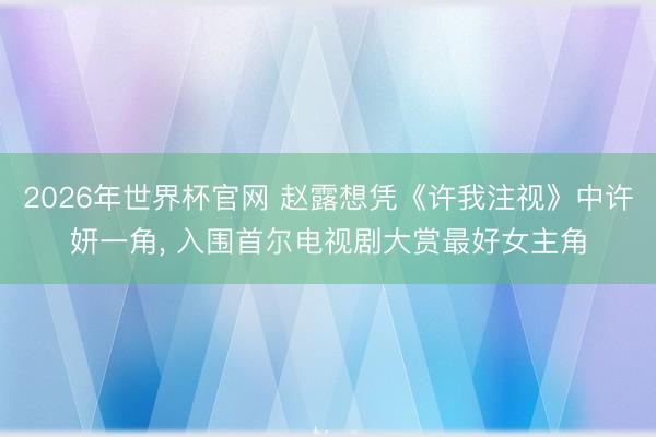 2026年世界杯官网 赵露想凭《许我注视》中许妍一角， 入围首尔电视剧大赏最好女主角
