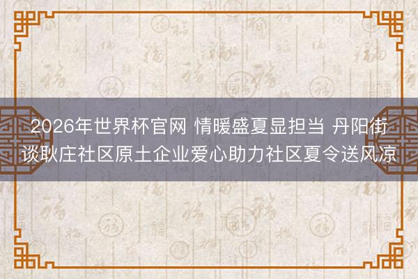 2026年世界杯官网 情暖盛夏显担当 丹阳街谈耿庄社区原土企业爱心助力社区夏令送风凉