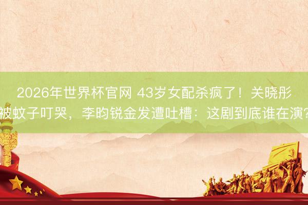 2026年世界杯官网 43岁女配杀疯了！关晓彤被蚊子叮哭，李昀锐金发遭吐槽：这剧到底谁在演？