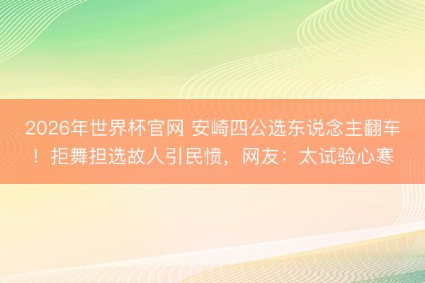 2026年世界杯官网 安崎四公选东说念主翻车！拒舞担选故人引民愤，网友：太试验心寒