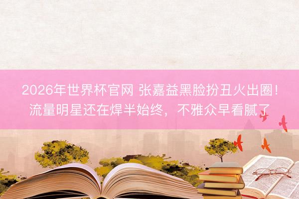2026年世界杯官网 张嘉益黑脸扮丑火出圈!流量明星还在焊半始终,不雅众早看腻了