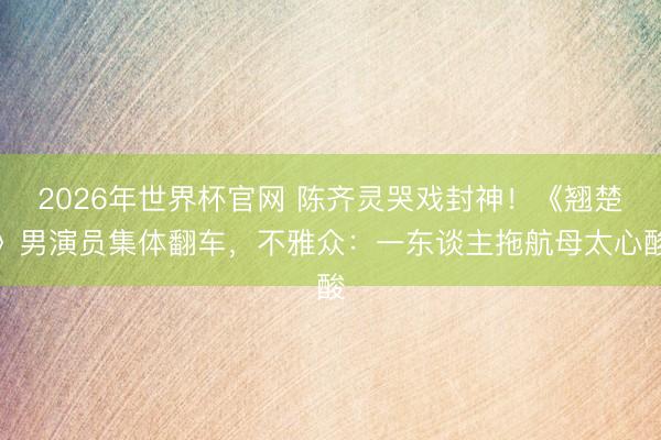 2026年世界杯官网 陈齐灵哭戏封神！《翘楚》男演员集体翻车，不雅众：一东谈主拖航母太心酸