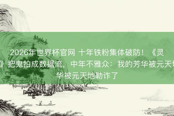 2026年世界杯官网 十年铁粉集体破防！《灵魂摆渡5》把鬼拍成数据流，中年不雅众：我的芳华被元天地勒诈了