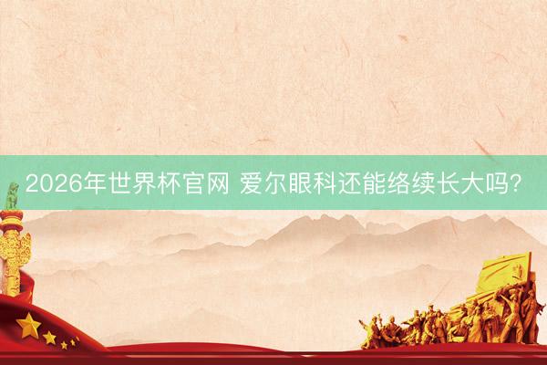 2026年世界杯官网 爱尔眼科还能络续长大吗？