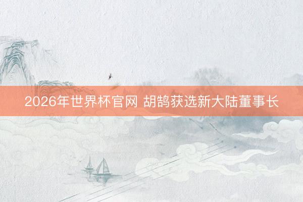 2026年世界杯官网 胡鹄获选新大陆董事长