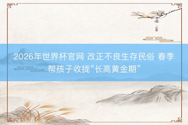 2026年世界杯官网 改正不良生存民俗 春季帮孩子收拢“长高黄金期”