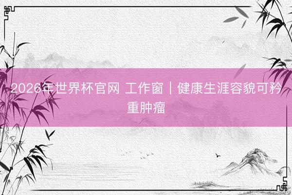 2026年世界杯官网 工作窗｜健康生涯容貌可矜重肿瘤