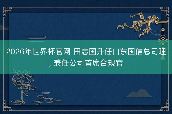 2026年世界杯官网 田志国升任山东国信总司理， 兼任公司首席合规官