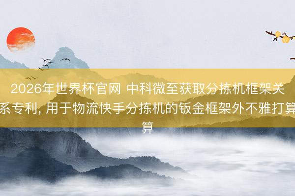 2026年世界杯官网 中科微至获取分拣机框架关系专利， 用于物流快手分拣机的钣金框架外不雅打算