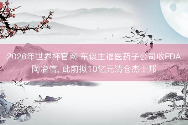 2026年世界杯官网 东谈主福医药子公司收FDA陶冶信， 此前拟10亿元清仓杰士邦