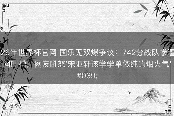 2026年世界杯官网 国乐无双爆争议：742分战队惨遭全网吐槽，网友吼怒'宋亚轩该学学单依纯的烟火气'