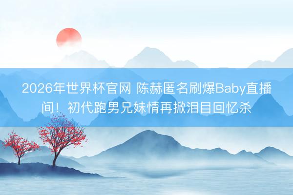 2026年世界杯官网 陈赫匿名刷爆Baby直播间！初代跑男兄妹情再掀泪目回忆杀