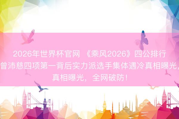 2026年世界杯官网 《乘风2026》四公排行惊天回转!曾沛慈四项第一背后实力派选手集体遇冷真相曝光,全网破防!