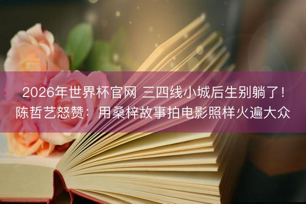 2026年世界杯官网 三四线小城后生别躺了！陈哲艺怒赞：用桑梓故事拍电影照样火遍大众
