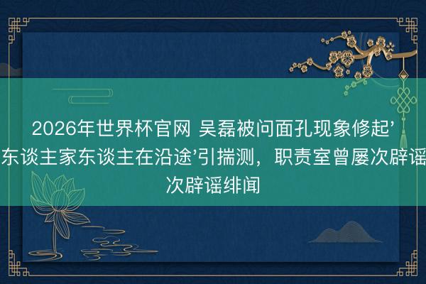 2026年世界杯官网 吴磊被问面孔现象修起'和爱东谈主家东谈主在沿途'引揣测，职责室曾屡次辟谣绯闻