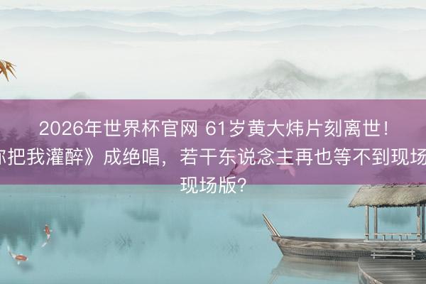 2026年世界杯官网 61岁黄大炜片刻离世！《你把我灌醉》成绝唱，若干东说念主再也等不到现场版？