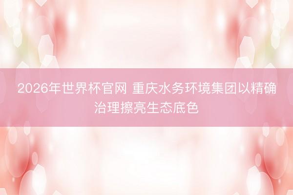 2026年世界杯官网 重庆水务环境集团以精确治理擦亮生态底色