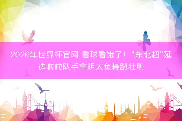 2026年世界杯官网 看球看饿了!“东北超”延边啦啦队手拿明太鱼舞蹈壮胆