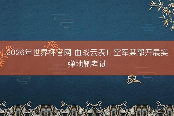 2026年世界杯官网 血战云表!空军某部开展实弹地靶考试