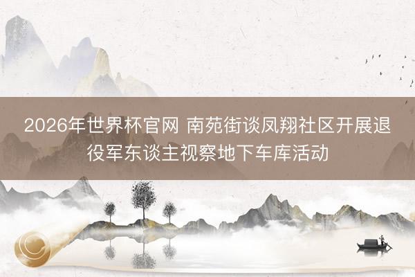 2026年世界杯官网 南苑街谈凤翔社区开展退役军东谈主视察地下车库活动