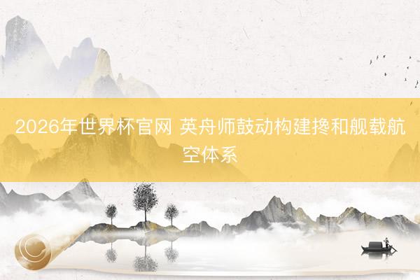 2026年世界杯官网 英舟师鼓动构建搀和舰载航空体系