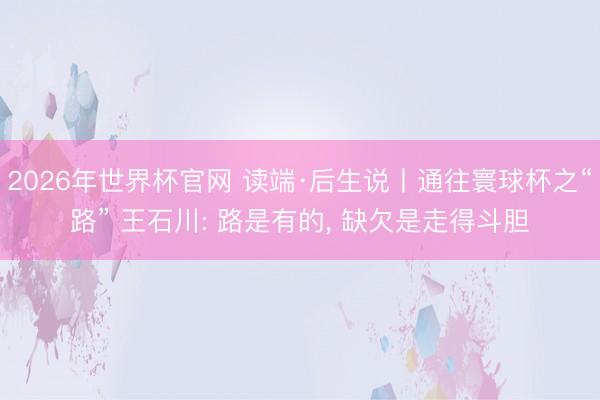 2026年世界杯官网 读端·后生说丨通往寰球杯之“路” 王石川: 路是有的， 缺欠是走得斗胆