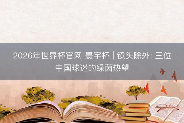 2026年世界杯官网 寰宇杯 | 镜头除外: 三位中国球迷的绿茵热望