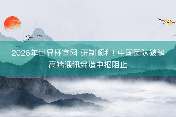 2026年世界杯官网 研制顺利! 中国团队破解高端通讯缔造中枢阻止