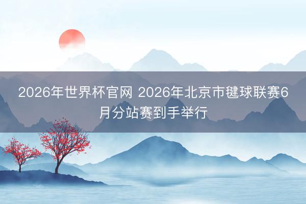 2026年世界杯官网 2026年北京市毽球联赛6月分站赛到手举行