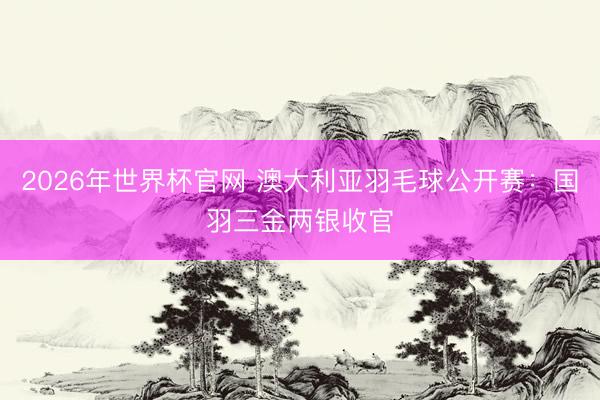 2026年世界杯官网 澳大利亚羽毛球公开赛：国羽三金两银收官